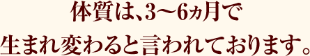 体質は、3～6ヵ月で生まれ変わると言われております。