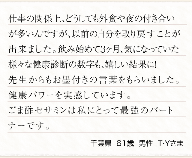 仕事の関係上、どうしても外食や夜の付き合いが多いんですが、以前の自分を取り戻すことが出来ました。飲み始めて３ヶ月、気になっていた様々な健康診断の数字も、嬉しい結果に！先生からもお墨付きの言葉をもらいました。健康パワーを実感しています。ごま酢セサミンは私にとって最強のパートナーです。千葉県  ６１歳  男性  Ｔ・Ｙさま　