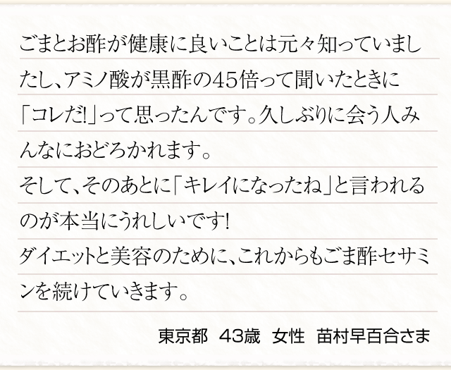 ごまとお酢が健康に良いことは元々知っていましたし、アミノ酸が黒酢の４５倍って聞いたときに「コレだ！」って思ったんです。久しぶりに会う人みんなにおどろかれます。そして、そのあとに「キレイになったね」と言われるのが本当にうれしいです！ダイエットと美容のために、これからもごま酢セサミンを続けていきます。　東京都  ４３歳  女性  苗村早百合さま　