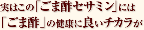 実はこの「ごま酢セサミン」には「ごま酢」の健康に良いチカラが