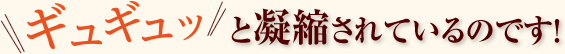 ギュギュッと凝縮されているのです！