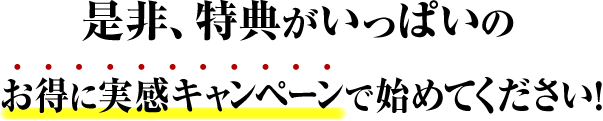 是非、特典がいっぱいのお得に実感キャンペーンで始めてください！